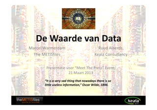 De Waarde van Data
Marcel Warmerdam                             Ruud Alaerds,
  The METISfiles                           Keala Consultancy


        Presentatie voor “Meet The Press” Event,
                     21 Maart 2013
       “It is a very sad thing that nowadays there is so
       little useless information,” Oscar Wilde, 1894.
 