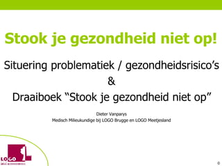 Stook je gezondheid niet op!
Situering problematiek / gezondheidsrisico’s
                     &
  Draaiboek “Stook je gezondheid niet op”
                               Dieter Vanparys
         Medisch Milieukundige bij LOGO Brugge en LOGO Meetjesland




                                                                     ©
 