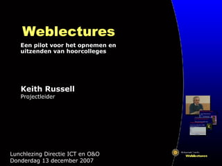 Weblectures Een pilot voor het opnemen en uitzenden van hoorcolleges Lunchlezing Directie ICT en O&O  Donderdag 13 december 2007 Keith Russell Projectleider 