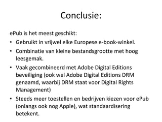 Conclusie: ePub is het meest geschikt: Gebruikt in vrijwel elke Europese e-book-winkel. Combinatie van kleine bestandsgrootte met hoog leesgemak. Vaak gecombineerd met Adobe Digital Editions beveiliging (ook wel Adobe Digital Editions DRM genaamd, waarbij DRM staat voor Digital Rights Management) Steeds meer toestellen en bedrijven kiezen voor ePub (onlangs ook nog Apple), wat standaardisering betekent. 
