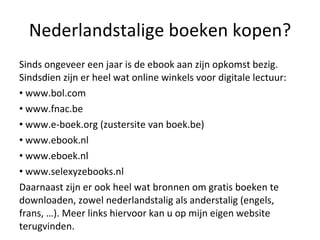 Nederlandstalige boeken kopen? Sinds ongeveer een jaar is de ebook aan zijn opkomst bezig. Sindsdien zijn er heel wat online winkels voor digitale lectuur: www.bol.com  www.fnac.be www.e-boek.org (zustersite van boek.be) www.ebook.nl www.eboek.nl www.selexyzebooks.nl Daarnaast zijn er ook heel wat bronnen om gratis boeken te downloaden, zowel nederlandstalig als anderstalig (engels, frans, …). Meer links hiervoor kan u op mijn eigen website terugvinden.  