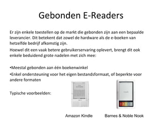 Gebonden E-Readers Er zijn enkele toestellen op de markt die gebonden zijn aan een bepaalde leverancier. Dit betekent dat zowel de hardware als de e-boeken van hetzelfde bedrijf afkomstig zijn.  Hoewel dit een vaak betere gebruikerservaring oplevert, brengt dit ook enkele beduidend grote nadelen met zich mee: Meestal gebonden aan één boekenwinkel Enkel ondersteuning voor het eigen bestandsformaat, of beperkte voor andere formaten Typische voorbeelden:  Amazon Kindle Barnes & Noble Nook 