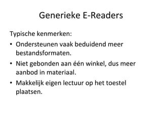 Generieke E-Readers Typische kenmerken: Ondersteunen vaak beduidend meer bestandsformaten. Niet gebonden aan één winkel, dus meer aanbod in materiaal. Makkelijk eigen lectuur op het toestel plaatsen. 