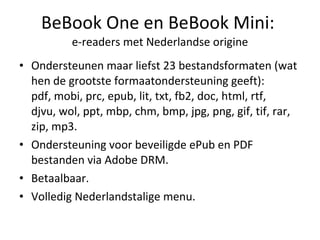 BeBook One en BeBook Mini:  e-readers met Nederlandse origine Ondersteunen maar liefst 23 bestandsformaten (wat hen de grootste formaatondersteuning geeft): pdf, mobi, prc, epub, lit, txt, fb2,doc, html,rtf, djvu,wol,ppt, mbp, chm, bmp, jpg, png, gif, tif, rar, zip, mp3. Ondersteuning voor beveiligde ePub en PDF bestanden via Adobe DRM. Betaalbaar. Volledig Nederlandstalige menu. 
