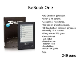 BeBook One 512 MB intern geheugen. 6 inch E-ink scherm. Menu in het Nederlands. 150 boeken gratis bijgeleverd. SD-kaartslot om het intern geheugen eenvoudig uit te breiden. Weegt slechts 220 gram. Geleverd met: - usb kabel - hoofdtelefoon - lederen case - handleiding - quick start guide  Prijs: 249 euro 