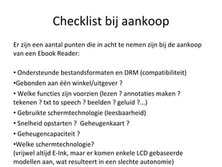 Checklist bij aankoop Er zijn een aantal punten die in acht te nemen zijn bij de aankoop van een Ebook Reader: Ondersteunde bestandsformaten en DRM (compatibiliteit) Gebonden aan één winkel/uitgever ? Welke functies zijn voorzien (lezen ? annotaties maken ? tekenen ? txt to speech ? beelden ? geluid ?...) Gebruikte schermtechnologie (leesbaarheid) Snelheid opstarten ?  Geheugenkaart ? Geheugencapaciteit ? Welke schermtechnologie? (vrijwel altijd E-Ink, maar er komen enkele LCD gebaseerde modellen aan, wat resulteert in een slechte autonomie)  
