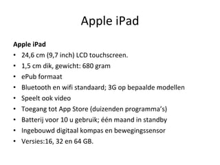 Apple iPad Apple iPad  24,6 cm (9,7 inch) LCD touchscreen.  1,5 cm dik, gewicht: 680 gram  gr.) ePub formaat  Bluetooth en wifi standaard; 3G op bepaalde modellen Speelt ook video Toegang tot App Store (duizenden programma’s) Batterij voor 10 u gebruik; één maand in standby Ingebouwd digitaal kompas en bewegingssensor Versies:16, 32 en 64 GB. 