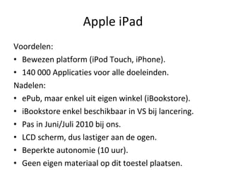 Apple iPad Voordelen:  Bewezen platform (iPod Touch, iPhone). 140 000 Applicaties voor alle doeleinden. Nadelen: ePub, maar enkel uit eigen winkel (iBookstore). iBookstore enkel beschikbaar in VS bij lancering. Pas in Juni/Juli 2010 bij ons. LCD scherm, dus lastiger aan de ogen. Beperkte autonomie (10 uur). Geen eigen materiaal op dit toestel plaatsen. 