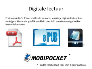 Digitale lectuur Er zijn maar liefst 23 verschillende formaten waarin je digitale lectuur kan verkrijgen. Hieronder geef ik een klein overzicht van de meest gebruikte bestandsformaten: * * : onder voorbehoud. Hier kom ik later op terug 