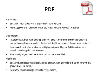 PDF Historiek: Bestaat sinds 1993 en is eigendom van Adobe. Meest gekende software voor pc/mac: Adobe Acrobat Reader Voordelen: Intercompatibel: kan ook op een PC, smartphone of sommige andere toestellen gelezen worden. De layout blijft behouden (soms ook nadeel) Kan zowel met als zonder beveiliging (Adobe Digital Editions) op een ebook-reader gebruikt worden. Eenvoudig eigen documenten omzetten naar PDF. Nadelen:  Bestandsgrootte: vaak beduidend groter. Een gemiddeld boek neemt als gauw 3 MB in beslag. Gesloten standaard (proprietary standard) 