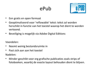 ePub Een gratis en open formaat Geoptimaliseerd voor ‘reflowable’ tekst: tekst zal worden herschikt in functie van het toestel waarop het dient te worden vertoond. Beveiliging is mogelijk via Adobe Digital Editions Voordelen: Neemt weinig bestandsruimte in Past zich aan aan het toestel Nadelen: Minder geschikt voor erg grafische publicaties zoals strips of fotoboeken, waarbij de exacte layout behouden dient te blijven. 