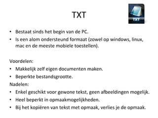 TXT Bestaat sinds het begin van de PC. Is een alom ondersteund formaat (zowel op windows, linux, mac en de meeste mobiele toestellen). Voordelen:  Makkelijk zelf eigen documenten maken. Beperkte bestandsgrootte. Nadelen: Enkel geschikt voor gewone tekst, geen afbeeldingen mogelijk. Heel beperkt in opmaakmogelijkheden. Bij het kopiëren van tekst met opmaak, verlies je de opmaak. 