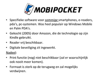 Specifieke software voor  sommige  smartphones, e-readers, pda’s, pc-systemen. Was heel populair op Windows Mobile en Palm PDA’s. Gekocht (2005) door Amazon, die de technologie op zijn Kindle gebruikt. Reader vrij beschikbaar. Digitale beveiliging zit ingewerkt. Nadeel : Print functie (nog) niet beschikbaar (zal er waarschijnlijk ook nooit meer komen). Formaat is sterk op de terugweg en zal mogelijks verdwijnen. 