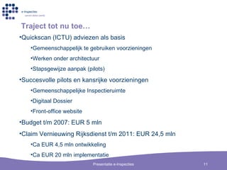 Traject tot nu toe… Quickscan (ICTU) adviezen als basis Gemeenschappelijk te gebruiken voorzieningen Werken onder architectuur Stapsgewijze aanpak (pilots) Succesvolle pilots en kansrijke voorzieningen Gemeenschappelijke Inspectieruimte Digitaal Dossier Front-office website Budget t/m 2007: EUR 5 mln Claim Vernieuwing Rijksdienst t/m 2011: EUR 24,5 mln Ca EUR 4,5 mln ontwikkeling Ca EUR 20 mln implementatie 
