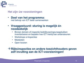 Het zijn  ú w voorzieningen Doel van het programma: met behulp van ICT beter samenwerken Vraaggestuurd: sturing is mogelijk én noodzakelijk Binnen domein of inspectie bedrijfsvoeringsvraagstukken inventariseren en bepalen hoe ICT hierbij kan ondersteunen Workshops e-Inspecties Meetesten Open keuken Rijksinspecties en andere toezichthouders geven zelf invulling aan de ICT-voorzieningen! 