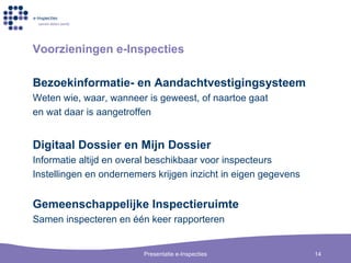 Voorzieningen  e-Inspecties Bezoekinformatie- en Aandachtvestigingsysteem Weten wie ,  waar ,  wanneer is geweest ,  of naartoe gaat e n  w at   daar  is  aangetroffen Digitaal Dossier en Mijn Dossier Informatie altijd en overal beschikbaar voor inspecteurs Instellingen en ondernemers krijgen inzicht in eigen gegevens Gemeenschappelijke Inspectieruimte Samen inspecteren en  één keer rapporteren 