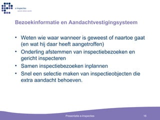 Bezoekinformatie en Aandachtvestigingsysteem Weten wie waar wanneer is geweest of naartoe gaat (en wat hij daar heeft aangetroffen) Onderling afstemmen van inspectiebezoeken en gericht inspecteren Samen inspectiebezoeken inplannen Snel een selectie maken van inspectieobjecten die extra aandacht behoeven. 