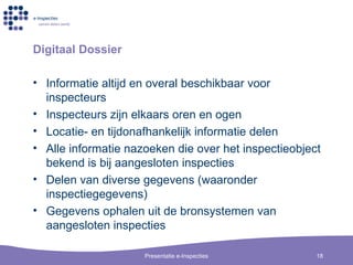 Digitaal Dossier Informatie altijd en overal beschikbaar voor inspecteurs Inspecteurs zijn elkaars oren en ogen Locatie- en tijdonafhankelijk informatie delen Alle informatie nazoeken die over het inspectieobject bekend is bij aangesloten inspecties Delen van diverse gegevens (waaronder inspectiegegevens) Gegevens ophalen uit de bronsystemen van aangesloten inspecties 