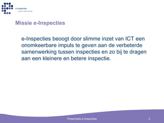 Missie e-Inspecties e-Inspecties beoogt door slimme inzet van ICT een onomkeerbare impuls te geven aan de verbeterde samenwerking tussen inspecties en zo bij te dragen aan een kleinere en betere inspectie. 