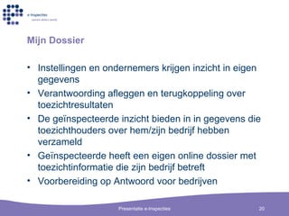 Mijn Dossier Instellingen en ondernemers krijgen inzicht in eigen gegevens Verantwoording afleggen en terugkoppeling over toezichtresultaten De ge ïnspecteerde inzicht bieden in in gegevens die toezichthouders over hem/zijn bedrijf hebben verzameld G e ïnspecteerde heeft een eigen online dossier met toezichtinformatie die zijn bedrijf betreft Voorbereiding op Antwoord voor bedrijven 