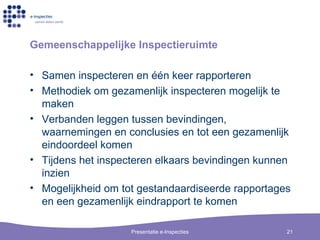 Gemeenschappelijke Inspectieruimte Samen inspecteren en  één keer rapporteren Methodiek om gezamenlijk inspecteren mogelijk te maken Verbanden leggen tussen bevindingen, waarnemingen en conclusies en tot een gezamenlijk eindoordeel komen Tijdens het inspecteren elkaars bevindingen kunnen inzien Mogelijkheid om tot gestandaardiseerde rapportages en een gezamenlijk eindrapport te komen 