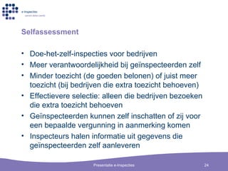 Selfassessment Doe-het-zelf-inspecties voor bedrijven Meer verantwoordelijkheid bij ge ïnspecteerden zelf Minder toezicht (de goeden belonen) of juist meer toezicht (bij bedrijven die extra toezicht behoeven) Effectievere selectie: alleen die bedrijven bezoeken die extra toezicht behoeven Ge ïnspecteerden kunnen zelf inschatten of zij voor een bepaalde vergunning in aanmerking komen Inspecteurs halen informatie uit gegevens die  ge ïnspecteerden zelf aanleveren 