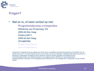 Vragen? Stel ze nu, of neem contact op met: Programmabureau e-Inspecties Wilhelmina van Pruisenweg 104 2595 AN Den Haag Postbus 84011 2508 AA Den Haag 070-8887656 [email_address] Inspecties . nl www.e- inspecties . nl Programma e-Inspecties levert een bijdrage aan minder, beter en duidelijker toezicht bij rijksinspecties en frontoffices door de slimme inzet van ICT. De nadruk ligt op de inzet van ICT bij de vorming van frontoffices, onderlinge afstemming van plannen en bezoeken én uitwisseling van gegevens tussen inspecties. Daarvoor worden generieke voorzieningen als een bezoekinformatiesysteem, een meldingensysteem en een digitaal dossier ontwikkeld. De uitvoering ligt bij het programmabureau e-Inspecties. Dit is ondergebracht bij de Stichting ICTU, een instelling die ICT-opdrachten voor de overheid uitvoert.  