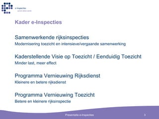 Kader e-Inspecties Samenwerkende rijksinspecties Modernisering toezicht en intensieve/vergaande samenwerking Kaderstellende Visie op Toezicht / Eenduidig Toezicht Minder last, meer effect Programma Vernieuwing Rijksdienst Kleinere en betere rijksdienst Programma Vernieuwing Toezicht Betere en kleinere rijksinspectie 