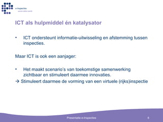 ICT als hulpmiddel  é n katalysator ICT ondersteunt informatie-uitwisseling en afstemming tussen inspecties.  Maar ICT is ook een aanjager: Het maakt scenario’s van toekomstige samenwerking zichtbaar en stimuleert daarmee innovaties.     Stimuleert daarmee de vorming van een virtuele (rijks)inspectie 