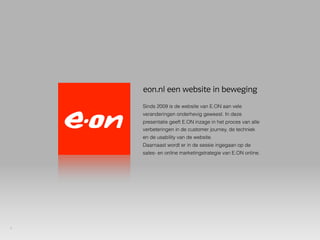 eon.nl een website in beweging
    Sinds 2009 is de website van E.ON aan vele
    veranderingen onderhevig geweest. In deze
    presentatie geeft E.ON inzage in het proces van alle
    verbeteringen in de customer journey, de techniek
    en de usability van de website.
    Daarnaast wordt er in de sessie ingegaan op de
    sales- en online marketingstrategie van E.ON online.




1
 