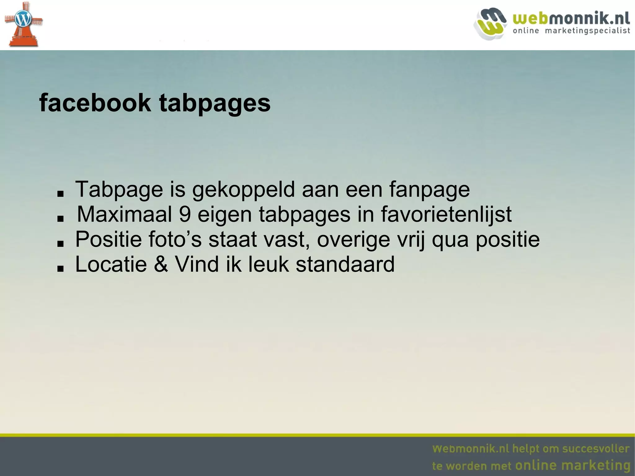 facebook tabpages


 ■   Tabpage is gekoppeld aan een fanpage
 ■   Maximaal 9 eigen tabpages in favorietenlijst
 ■   Positie foto’s staat vast, overige vrij qua positie
 ■   Locatie & Vind ik leuk standaard
 
