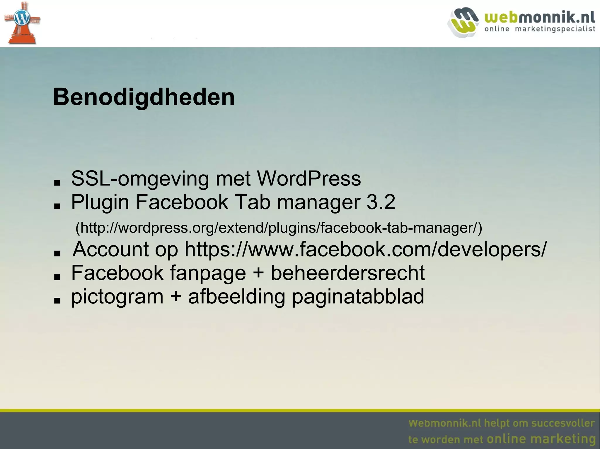 Benodigdheden


■   SSL-omgeving met WordPress
■   Plugin Facebook Tab manager 3.2
    (http://wordpress.org/extend/plugins/facebook-tab-manager/)
■   Account op https://www.facebook.com/developers/
■   Facebook fanpage + beheerdersrecht
■   pictogram + afbeelding paginatabblad
 