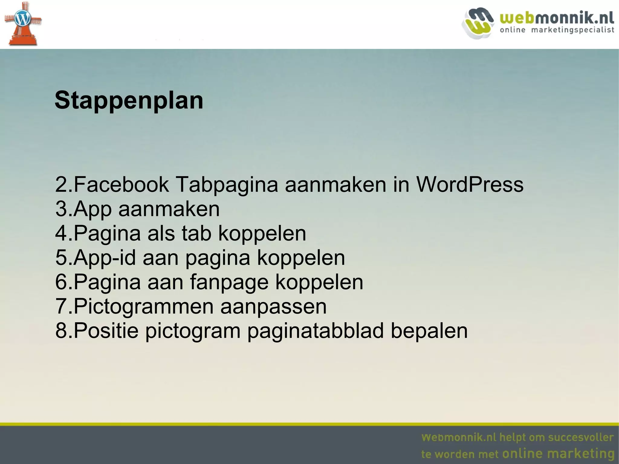 Stappenplan


2.Facebook Tabpagina aanmaken in WordPress
3.App aanmaken
4.Pagina als tab koppelen
5.App-id aan pagina koppelen
6.Pagina aan fanpage koppelen
7.Pictogrammen aanpassen
8.Positie pictogram paginatabblad bepalen
 