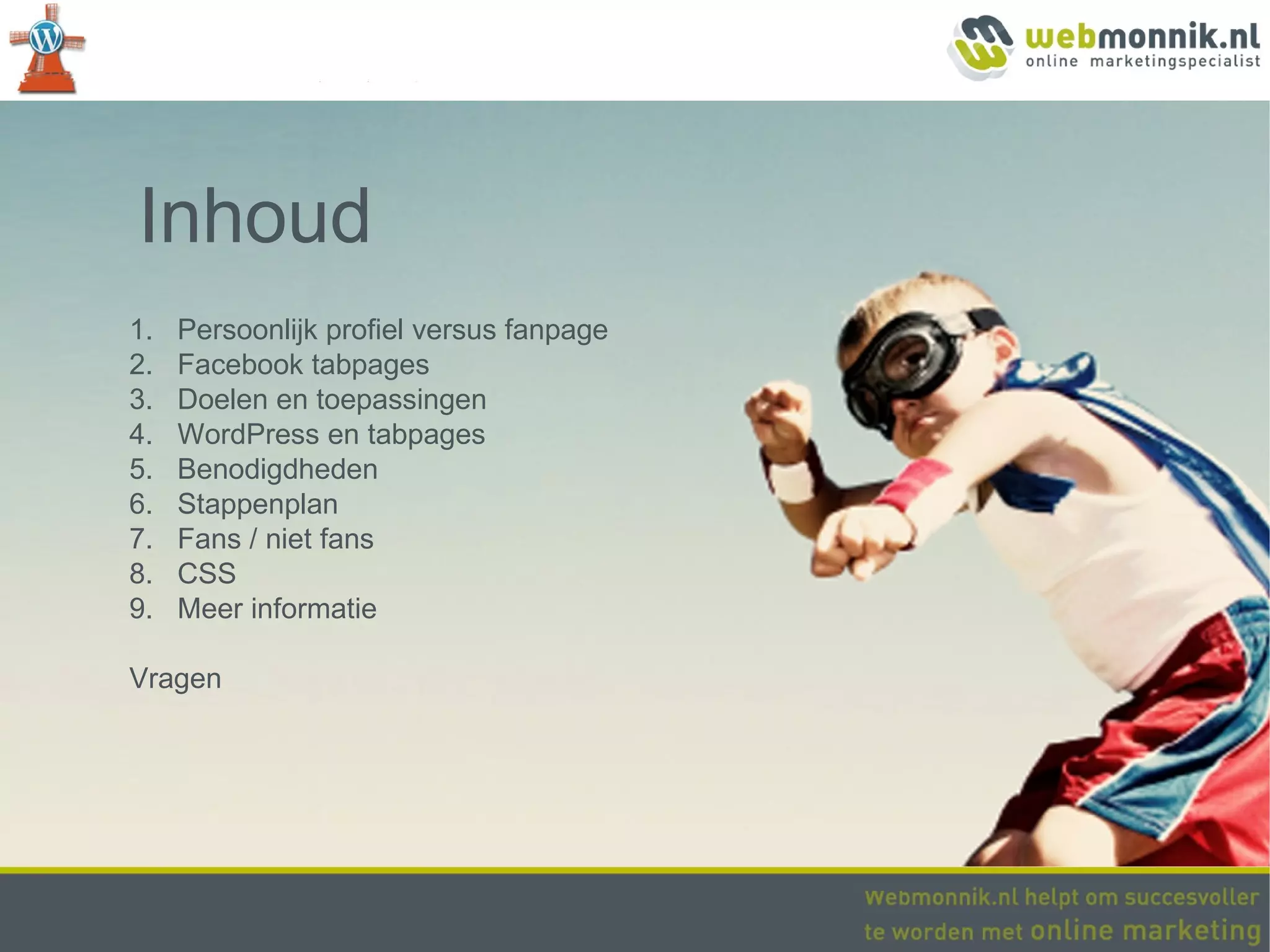 Inhoud
1.   Persoonlijk profiel versus fanpage
2.   Facebook tabpages
3.   Doelen en toepassingen
4.   WordPress en tabpages
5.   Benodigdheden
6.   Stappenplan
7.   Fans / niet fans
8.   CSS
9.   Meer informatie

Vragen
 