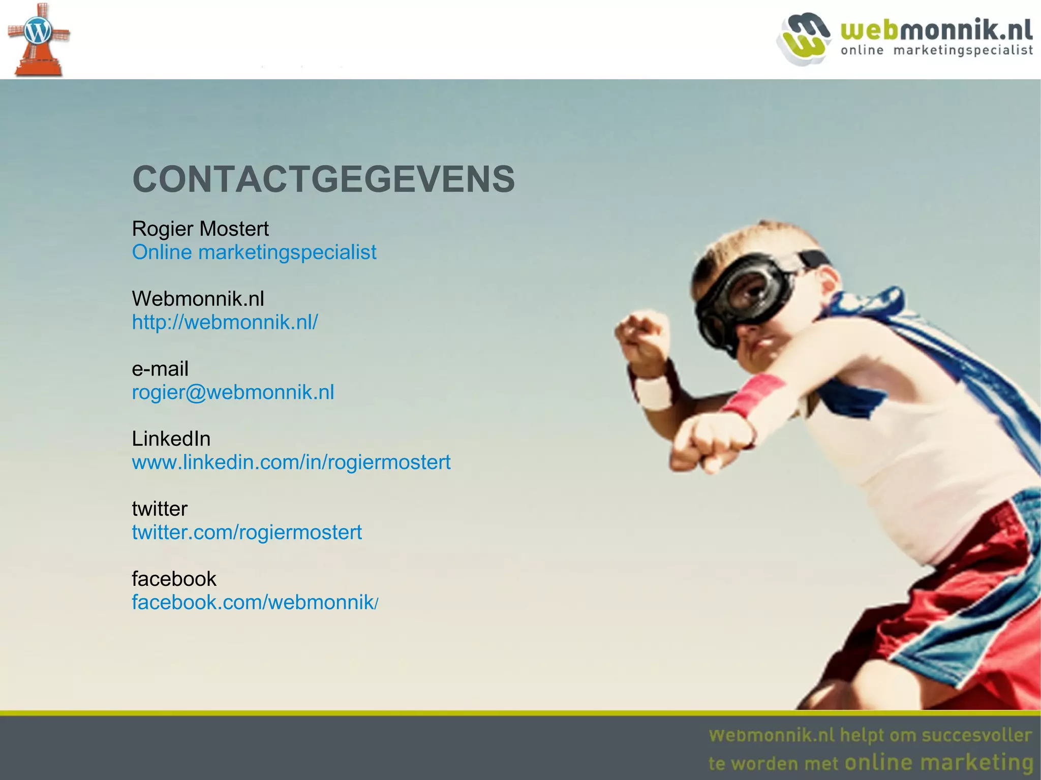 CONTACTGEGEVENS
Rogier Mostert
Online marketingspecialist

Webmonnik.nl
http://webmonnik.nl/

e-mail
rogier@webmonnik.nl

LinkedIn
www.linkedin.com/in/rogiermostert

twitter
twitter.com/rogiermostert

facebook
facebook.com/webmonnik/
 