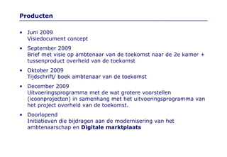 Producten Juni 2009  Visiedocument concept September 2009 Brief met visie op ambtenaar van de toekomst naar de 2e kamer + tussenproduct overheid van de toekomst Oktober 2009 Tijdschrift/ boek ambtenaar van de toekomst  December 2009  Uitvoeringsprogramma met de wat grotere voorstellen (icoonprojecten) in samenhang met het uitvoeringsprogramma van het project overheid van de toekomst. Doorlopend Initiatieven die bijdragen aan de modernisering van het ambtenaarschap en  Digitale marktplaats 
