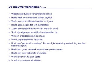 De nieuwe werknemer…… Wisselt snel tussen verschillende banen Heeft vaak ook meerdere banen tegelijk Werkt op verschillende locaties en tijden Heeft geen negen tot vijf mentaliteit Zoekt een goede balans tussen werk en privé Stelt zijn eigen persoonlijke loopbaanplan op Wil een arbeidscontract op maat Wordt afgerekend op resultaat Doet aan “personal branding”: Persoonlijke opleiding en training worden heel belangrijk Heeft een groot netwerk van andere professionals Heeft een internationale oriëntatie Werkt door tot na zijn 65ste Is vaker vrouw en allochtoon 