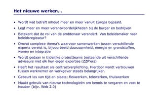 Het nieuwe werken… Wordt wat betreft inhoud meer en meer vanuit Europa bepaald. Legt meer en meer verantwoordelijkheden bij de burger en bedrijven Betekent dat de rol van de ambtenaar verandert. Van beleidsmaker naar beleidsregisseur? Omvat complexe thema’s waarvoor samenwerken tussen verschillende experts vereist is, bijvoorbeeld duurzaamheid, energie en grondstoffen, wonen en integratie Wordt gedaan in tijdelijke projectteams bestaande uit verschillende adviseurs met elk hun eigen expertise (ZZP’ers) Heeft het resultaat als contractverplichting. Hierdoor wordt vertrouwen tussen werknemer en werkgever steeds belangrijker. Gebeurt los van tijd en plaats; flexwerken, telewerken, thuiswerken Maakt gebruik van nieuwe technologieën om kennis te vergaren en vast te houden (bijv. Web 2.0) 