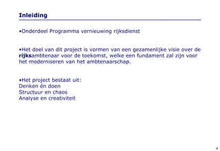 Inleiding Onderdeel Programma vernieuwing rijksdienst  Het doel van dit project is vormen van een gezamenlijke visie over de  rijks ambtenaar voor de toekomst, welke een fundament zal zijn voor het moderniseren van het ambtenaarschap.  Het project bestaat uit: Denken én doen Structuur en chaos  Analyse en creativiteit 