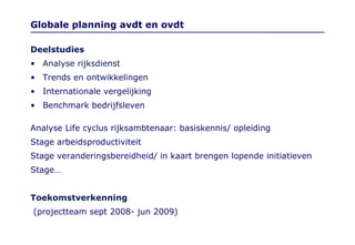 Globale planning avdt en ovdt Deelstudies Analyse rijksdienst  Trends en ontwikkelingen  Internationale vergelijking  Benchmark bedrijfsleven  Analyse Life cyclus rijksambtenaar: basiskennis/ opleiding Stage arbeidsproductiviteit Stage veranderingsbereidheid/ in kaart brengen lopende initiatieven Stage… Toekomstverkenning (projectteam sept 2008- jun 2009) 