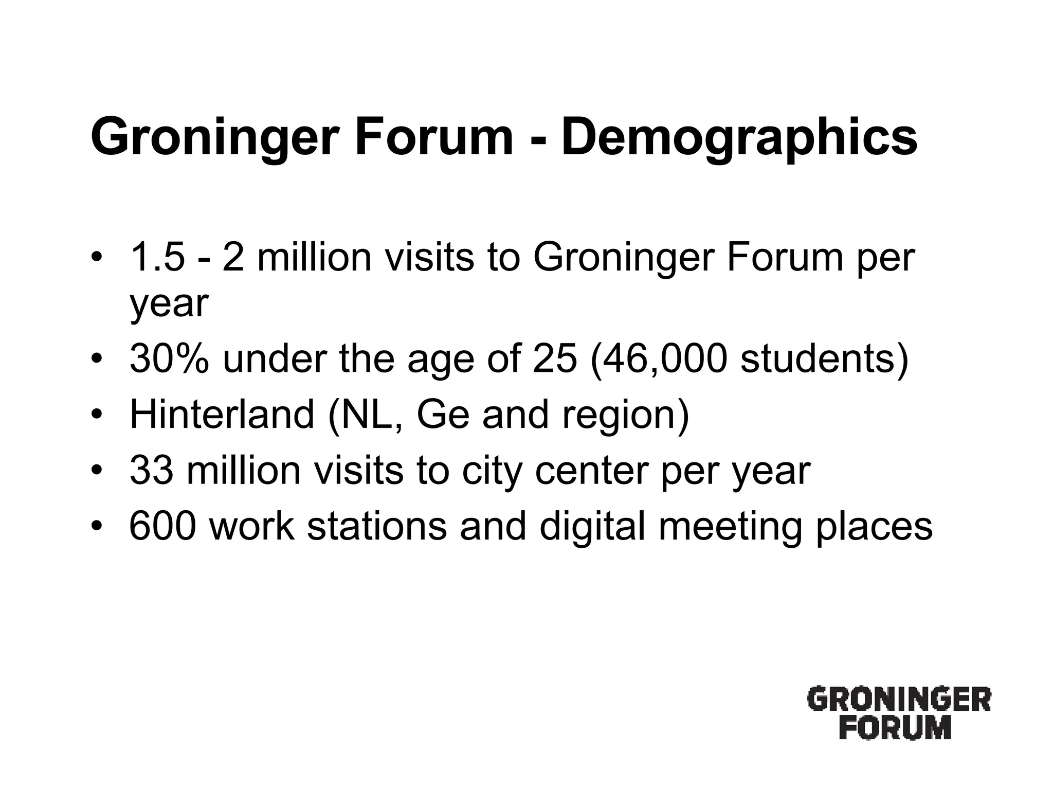 Groninger Forum - Demographics 1.5 - 2 million visits to Groninger Forum per year 30% under the age of 25 (46,000 students) Hinterland (NL, Ge and region)  33 million visits to city center per year 600 work stations and digital meeting places 