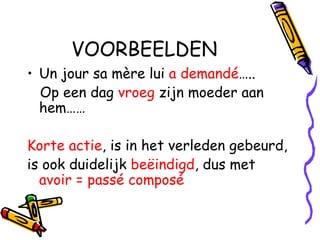 VOORBEELDEN Un jour sa mère lui  a demandé ….. Op een dag  vroeg  zijn moeder aan hem…… Korte actie , is in het verleden gebeurd, is ook duidelijk  beëindigd , dus met  avoir = passé composé 