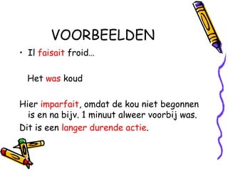 VOORBEELDEN Il  faisait  froid… Het  was  koud Hier  imparfait , omdat de kou niet begonnen is en na bijv. 1 minuut alweer voorbij was.  Dit is een  langer durende actie . 