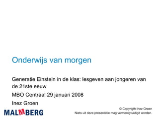 Onderwijs van morgen Generatie Einstein in de klas: lesgeven aan jongeren van de 21ste eeuw MBO Centraal 29 januari 2008 Inez Groen © Copyrigth Inez Groen Niets uit deze presentatie mag vermenigvuldigd worden. 