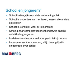 School en jongeren? School belangrijkste sociale ontmoetingsplek School is onderdeel van het leven, tussen alle andere activiteiten School is verplicht, want er is leerplicht Omslag naar competentiegericht onderwijs past bij ontwikkeling jongeren Loslaten van structuur en kader past niet bij pubers Leraar/mensen/personen nog altijd belangrijkst in eindoordeel over school 