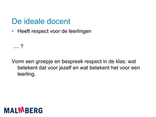 De ideale docent Heeft respect voor de leerlingen .... ?  Vorm een groepje en bespreek respect in de klas: wat betekent dat voor jezelf en wat betekent het voor een leerling. 