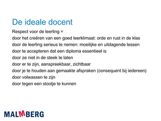 De ideale docent Respect voor de leerling = door het creëren van een goed leerklimaat: orde en rust in de klas door de leerling serieus te nemen: moeilijke en uitdagende lessen door te accepteren dat een diploma essentieel is door ze niet in de steek te laten door er te zijn, aanspreekbaar, zichtbaar door je te houden aan gemaakte afspraken (consequent bij iedereen) door volwassen te zijn door tegen een stootje te kunnen 