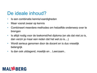 De ideale inhoud? Is een combinatie kennis/vaardigheden Maar vooral zwaar op kennis Combineert meerdere methodes om hetzelfde onderwerp over te brengen Is altijd nodig voor de toekomst/het diploma (en als dat niet zo is, dan verzin je maar een reden dat het wel zo is....) Wordt serieus genomen door de docent en is dus vreselijk belangrijk Is dan ook uitdagend, moeilijk en .. Leerzaam.. 