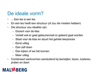 De ideale vorm? ... Een les is een les En een les heeft een structuur (of zou die moeten hebben) Die structuur zou idealiter zijn: Docent voor de klas Vertelt wat er gaat gebeuren/wat er geleerd gaat worden Staat voor de klas en stuurt het gehele leerproces Eerst uitleg Dan zelf doen Dan kijken of we het kunnen Meer uitleg Combineert werkvormen aansluitend bij leerstijlen: lezen, luisteren, praten en doen 
