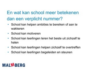 En wat kan school meer betekenen dan een verplicht nummer? School kan helpen ambities te bereiken of aan te wakkeren School kan motiveren School kan leerlingen leren het beste uit zichzelf te halen School kan leerlingen helpen zichzelf te overtreffen School kan leerlingen begeleiden en steunen 